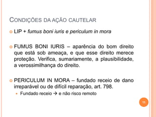 CONDIÇÕES DA AÇÃO CAUTELAR


LIP + fumus boni iuris e periculum in mora



FUMUS BONI IURIS – aparência do bom direito
que está sob ameaça, e que esse direito merece
proteção. Verifica, sumariamente, a plausibilidade,
a verossimilhança do direito.



PERICULUM IN MORA – fundado receio de dano
irreparável ou de difícil reparação, art. 798.


Fundado receio  e não risco remoto
11

 