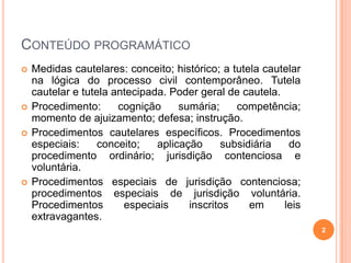 CONTEÚDO PROGRAMÁTICO







Medidas cautelares: conceito; histórico; a tutela cautelar
na lógica do processo civil contemporâneo. Tutela
cautelar e tutela antecipada. Poder geral de cautela.
Procedimento:
cognição
sumária;
competência;
momento de ajuizamento; defesa; instrução.
Procedimentos cautelares específicos. Procedimentos
especiais:
conceito;
aplicação
subsidiária
do
procedimento ordinário; jurisdição contenciosa e
voluntária.
Procedimentos especiais de jurisdição contenciosa;
procedimentos especiais de jurisdição voluntária.
Procedimentos
especiais
inscritos
em
leis
extravagantes.
2

 