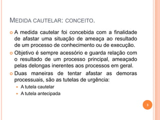 MEDIDA CAUTELAR: CONCEITO.
A medida cautelar foi concebida com a finalidade
de afastar uma situação de ameaça ao resultado
de um processo de conhecimento ou de execução.
 Objetivo é sempre acessório e guarda relação com
o resultado de um processo principal, ameaçado
pelas delongas inerentes aos processos em geral.
 Duas maneiras de tentar afastar as demoras
processuais, são as tutelas de urgência:


A tutela cautelar
 A tutela antecipada


3

 