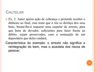 CAUTELAR
Ex. 2. Autor ajuíza ação de cobrança e pretende receber o
dinheiro ao final, mas teme que o réu se desfaça dos seus
bens, bastar-lhe-á requerer uma cautelar de arresto, para
que bens do devedor, suficientes para fazer frente ao
débito, sejam preservados, com a nomeação de um
depositário que deles cuidará;
Característica do exemplo: o arresto não significa a
reintegração do bem, mas o acautela dos riscos de
perecer.


5

 