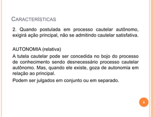 CARACTERÍSTICAS
2. Quando postulada em processo cautelar autônomo,
exigirá ação principal, não se admitindo cautelar satisfativa.
AUTONOMIA (relativa)
A tutela cautelar pode ser concedida no bojo do processo
de conhecimento sendo desnecessário processo cautelar
autônomo. Mas, quando ele existe, goza de autonomia em
relação ao principal.
Podem ser julgados em conjunto ou em separado.

6

 