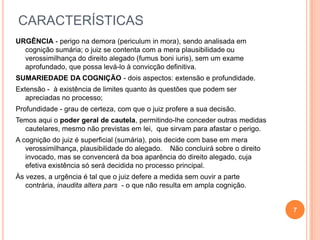CARACTERÍSTICAS
URGÊNCIA - perigo na demora (periculum in mora), sendo analisada em
cognição sumária; o juiz se contenta com a mera plausibilidade ou
verossimilhança do direito alegado (fumus boni iuris), sem um exame
aprofundado, que possa levá-lo à convicção definitiva.
SUMARIEDADE DA COGNIÇÃO - dois aspectos: extensão e profundidade.
Extensão - à existência de limites quanto às questões que podem ser
apreciadas no processo;
Profundidade - grau de certeza, com que o juiz profere a sua decisão.
Temos aqui o poder geral de cautela, permitindo-lhe conceder outras medidas
cautelares, mesmo não previstas em lei, que sirvam para afastar o perigo.
A cognição do juiz é superficial (sumária), pois decide com base em mera
verossimilhança, plausibilidade do alegado. Não concluirá sobre o direito
invocado, mas se convencerá da boa aparência do direito alegado, cuja
efetiva existência só será decidida no processo principal.
Às vezes, a urgência é tal que o juiz defere a medida sem ouvir a parte
contrária, inaudita altera pars - o que não resulta em ampla cognição.

7

 