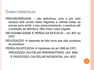CARACTERÍSTICAS
PROVISORIEDADE – não definitivas, pois o juiz nem
sempre terá ouvido todos litigantes e colhido todas as
provas para emitir o seu pronunciamento, e perdura até
a prolação da definitiva. Não induz coisa julgada.
REVOGABILIDADE E PERDA DA EFICÁCIA – art. 807 do
CPC:
REVOGAÇÃO  depende de fato novo que não constava
do processo
PERDA DA EFICÁCIA  hipóteses do art. 808 do CPC.
PROCESSO CAUTELAR PREPARATÓRIO (Art. 806)
E PROCESSO CAUTELAR INCIDENTAL (Art. 807)
8

 