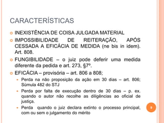 CARACTERÍSTICAS







INEXISTÊNCIA DE COISA JULGADA MATERIAL
IMPOSSIBILIDADE
DE
REITERAÇÃO,
APÓS
CESSADA A EFICÁCIA DE MEDIDA (ne bis in idem).
Art. 808.
FUNGIBILIDADE – o juiz pode deferir uma medida
diferente da pedida e art. 273, §7º.
EFICÁCIA – provisória – art. 806 a 808;
Perda na não proposição da ação em 30 dias – art. 806;
Súmula 482 do STJ
 Perda por falta de execução dentro de 30 dias – p. ex.
quando o autor não recolhe as diligências ao oficial de
justiça.
 Perda quando o juiz declara extinto o processo principal,
com ou sem o julgamento do mérito


9

 