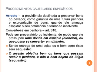 PROCEDIMENTOS CAUTELARES ESPECÍFICOS
Arresto - a providência destinada a preservar bens
do devedor, como garantia de uma futura penhora
e expropriação de bens, quando ele ameaça
dilapidar o seu patrimônio e tornar-se insolvente.
Converte-se em penhora – art. 818.
Pode ser preparatório ou incidente, de modo que ele
pressupõe uma dívida em espécie (dinheiro), ou
que possa se converter em dinheiro.
 Sendo entrega de uma coisa ou o bem corre risco
será sequestro.
 O arresto objetiva bem ou bens que possam
recair a penhora, e não o bem objeto do litígio
(sequestro)
2

 