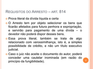 REQUISITOS DO ARRESTO – ART. 814
Prova literal da dívida líquida e certa
 O Arresto tem por objeto selecionar os bens que
ficarão afetados para futura penhora e expropriação,
e servirão para pagamento de uma dívida – o
devedor não poderá dispor desses bens.
 Essa prova literal, também se trata de algo
relacionado com verossimilhança, isto é, a simples
possibilidade de crédito, e não um título executivo
judicial.
 Caso o juiz não aceite o documento do autor, poderá
conceder uma cautelar inominada (em razão do
princípio da fungibilidade).


3

 