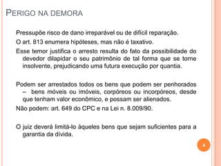 PERIGO NA DEMORA
Pressupõe risco de dano irreparável ou de difícil reparação.
O art. 813 enumera hipóteses, mas não é taxativo.
Esse temor justifica o arresto resulta do fato da possibilidade do
devedor dilapidar o seu patrimônio de tal forma que se torne
insolvente, prejudicando uma futura execução por quantia.
Podem ser arrestados todos os bens que podem ser penhorados
– bens móveis ou imóveis, corpóreos ou incorpóreos, desde
que tenham valor econômico, e possam ser alienados.
Não podem: art. 649 do CPC e na Lei n. 8.009/90.
O juiz deverá limitá-lo àqueles bens que sejam suficientes para a
garantia da dívida.
4

 