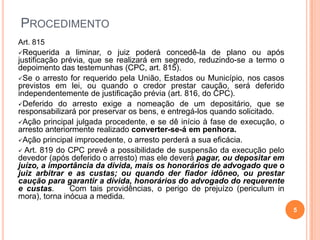 PROCEDIMENTO
Art. 815
Requerida

a liminar, o juiz poderá concedê-la de plano ou após
justificação prévia, que se realizará em segredo, reduzindo-se a termo o
depoimento das testemunhas (CPC, art. 815).
Se o arresto for requerido pela União, Estados ou Município, nos casos
previstos em lei, ou quando o credor prestar caução, será deferido
independentemente de justificação prévia (art. 816, do CPC).
Deferido do arresto exige a nomeação de um depositário, que se
responsabilizará por preservar os bens, e entregá-los quando solicitado.
Ação principal julgada procedente, e se dê início à fase de execução, o
arresto anteriormente realizado converter-se-á em penhora.
Ação principal improcedente, o arresto perderá a sua eficácia.
 Art. 819 do CPC prevê a possibilidade de suspensão da execução pelo
devedor (após deferido o arresto) mas ele deverá pagar, ou depositar em
juízo, a importância da dívida, mais os honorários de advogado que o
juiz arbitrar e as custas; ou quando der fiador idôneo, ou prestar
caução para garantir a dívida, honorários do advogado do requerente
e custas.
Com tais providências, o perigo de prejuízo (periculum in
mora), torna inócua a medida.
5

 
