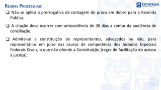 ❑ Não se aplica a prerrogativa da contagem do prazo em dobro para a Fazenda
Pública;
❑ A citação deve ocorrer com antecedência de 30 dias a contar da audiência de
conciliação;
❑ Admite-se a constituição de representantes, advogados ou não, para
representá-los em juízo nas causas de competência dos Juizados Especiais
Federais Cíveis, o que não ofende a Constituição (regra de facilitação do acesso
à justiça);
REGRAS PROCESSUAIS
 