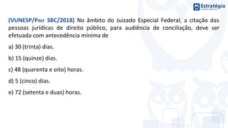 (VUNESP/PREF SBC/2018) No âmbito do Juizado Especial Federal, a citação das
pessoas jurídicas de direito público, para audiência de conciliação, deve ser
efetuada com antecedência mínima de
a) 30 (trinta) dias.
b) 15 (quinze) dias.
c) 48 (quarenta e oito) horas.
d) 5 (cinco) dias.
e) 72 (setenta e duas) horas.
 