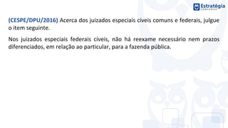 (CESPE/DPU/2016) Acerca dos juizados especiais cíveis comuns e federais, julgue
o item seguinte.
Nos juizados especiais federais cíveis, não há reexame necessário nem prazos
diferenciados, em relação ao particular, para a fazenda pública.
 