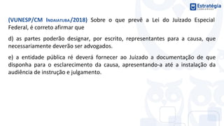 (VUNESP/CM INDAIATUBA/2018) Sobre o que prevê a Lei do Juizado Especial
Federal, é correto afirmar que
d) as partes poderão designar, por escrito, representantes para a causa, que
necessariamente deverão ser advogados.
e) a entidade pública ré deverá fornecer ao Juizado a documentação de que
disponha para o esclarecimento da causa, apresentando-a até a instalação da
audiência de instrução e julgamento.
 