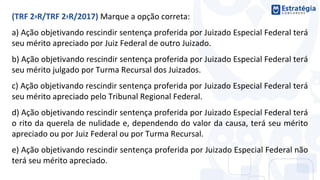 (TRF 2ªR/TRF 2ªR/2017) Marque a opção correta:
a) Ação objetivando rescindir sentença proferida por Juizado Especial Federal terá
seu mérito apreciado por Juiz Federal de outro Juizado.
b) Ação objetivando rescindir sentença proferida por Juizado Especial Federal terá
seu mérito julgado por Turma Recursal dos Juizados.
c) Ação objetivando rescindir sentença proferida por Juizado Especial Federal terá
seu mérito apreciado pelo Tribunal Regional Federal.
d) Ação objetivando rescindir sentença proferida por Juizado Especial Federal terá
o rito da querela de nulidade e, dependendo do valor da causa, terá seu mérito
apreciado ou por Juiz Federal ou por Turma Recursal.
e) Ação objetivando rescindir sentença proferida por Juizado Especial Federal não
terá seu mérito apreciado.
 