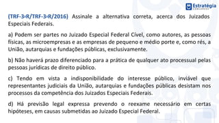 (TRF-3ªR/TRF-3ªR/2016) Assinale a alternativa correta, acerca dos Juizados
Especiais Federais.
a) Podem ser partes no Juizado Especial Federal Cível, como autores, as pessoas
físicas, as microempresas e as empresas de pequeno e médio porte e, como rés, a
União, autarquias e fundações públicas, exclusivamente.
b) Não haverá prazo diferenciado para a prática de qualquer ato processual pelas
pessoas jurídicas de direito público.
c) Tendo em vista a indisponibilidade do interesse público, inviável que
representantes judiciais da União, autarquias e fundações públicas desistam nos
processos da competência dos Juizados Especiais Federais.
d) Há previsão legal expressa prevendo o reexame necessário em certas
hipóteses, em causas submetidas ao Juizado Especial Federal.
 