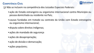❑ Não se incluem na competência dos Juizados Especiais Federais:
▪ ação de Estado estrangeiro ou organismo internacional contra Município ou
pessoa domiciliada ou residente no País;
▪ causas fundadas em tratado ou contrato da União com Estado estrangeiro
ou organismo internacional;
▪ disputa sobre direitos indígenas;
▪ ações de mandado de segurança
▪ ações de desapropriação;
▪ ação de divisão e demarcação;
▪ ações populares;
COMPETÊNCIA CÍVEL
 