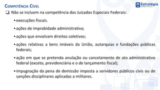 ❑ Não se incluem na competência dos Juizados Especiais Federais:
▪ execuções fiscais.
▪ ações de improbidade administrativa;
▪ ações que envolvam direitos coletivos;
▪ ações relativas a bens imóveis da União, autarquias e fundações públicas
federais;
▪ ação em que se pretenda anulação ou cancelamento de ato administrativo
federal (exceto, previdenciária e o de lançamento fiscal);
▪ impugnação da pena de demissão imposta a servidores públicos civis ou de
sanções disciplinares aplicadas a militares.
COMPETÊNCIA CÍVEL
 