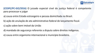 (CESPE/PC-GO/2016) O juizado especial cível da justiça federal é competente
para processar e julgar
a) causa entre Estado estrangeiro e pessoa domiciliada no Brasil.
b) ação de anulação de ato administrativo federal de lançamento fiscal.
c) ação sobre bem imóvel da União
d) mandado de segurança referente a disputa sobre direitos indígenas.
e) causa entre organismo internacional e município brasileiro.
 