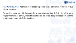 (CESPE/DPU/2016) Acerca dos juizados especiais cíveis comuns e federais, julgue
o item seguinte.
Para evitar dano de difícil reparação, é permitido ao juiz deferir, de ofício ou a
requerimento das partes, medidas cautelares no curso dos processos em trâmite
nos juizados especiais federais cíveis.
 