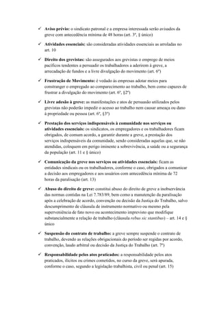  Aviso prévio: o sindicato patronal e a empresa interessada serão avisados da
greve com antecedência mínima de 48 horas (art. 3º, § único)
 Atividades essenciais: são consideradas atividades essenciais as arroladas no
art. 10
 Direito dos grevistas: são assegurados aos grevistas o emprego de meios
pacíficos tendentes a persuadir os trabalhadores a aderirem à greve, a
arrecadação de fundos e a livre divulgação do movimento (art. 6º)
 Frustração de Movimento: é vedado às empresas adotar meios para
constranger o empregado ao comparecimento ao trabalho, bem como capazes de
frustrar a divulgação do movimento (art. 6º, §2º)
 Livre adesão à greve: as manifestações e atos de persuasão utilizados pelos
grevistas não poderão impedir o acesso ao trabalho nem causar ameaça ou dano
à propriedade ou pessoa (art. 6º, §3º)
 Prestação dos serviços indispensáveis à comunidade nos serviços ou
atividades essenciais: os sindicatos, os empregadores e os trabalhadores ficam
obrigados, de comum acordo, a garantir durante a greve, a prestação dos
serviços indispensáveis da comunidade, sendo consideradas aquelas que, se não
atendidas, coloquem em perigo iminente a sobrevivência, a saúde ou a segurança
da população (art. 11 e § único)
 Comunicação da greve nos serviços ou atividades essenciais: ficam as
entidades sindicais ou os trabalhadores, conforme o caso, obrigados a comunicar
a decisão aos empregadores e aos usuários com antecedência mínima de 72
horas da paralisação (art. 13)
 Abuso do direito de greve: constitui abuso do direito de greve a inobservância
das normas contidas na Lei 7.783/89, bem como a manutenção da paralisação
após a celebração de acordo, convenção ou decisão da Justiça do Trabalho, salvo
descumprimento de cláusula de instrumento normativo ou mesmo pela
superveniência de fato novo ou acontecimento imprevisto que modifique
substancialmente a relação de trabalho (cláusula rebus sic stantibus) – art. 14 e §
único
 Suspensão do contrato de trabalho: a greve sempre suspende o contrato de
trabalho, devendo as relações obrigacionais do período ser regidas por acordo,
convenção, laudo arbitral ou decisão da Justiça do Trabalho (art. 7º)
 Responsabilidade pelos atos praticados: a responsabilidade pelos atos
praticados, ilícitos ou crimes cometidos, no curso da greve, será apurada,
conforme o caso, segundo a legislação trabalhista, civil ou penal (art. 15)
 