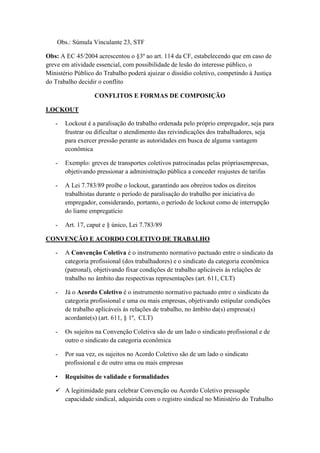 Obs.: Súmula Vinculante 23, STF
Obs: A EC 45/2004 acrescentou o §3º ao art. 114 da CF, estabelecendo que em caso de
greve em atividade essencial, com possibilidade de lesão do interesse público, o
Ministério Público do Trabalho poderá ajuizar o dissídio coletivo, competindo à Justiça
do Trabalho decidir o conflito
CONFLITOS E FORMAS DE COMPOSIÇÃO
LOCKOUT
- Lockout é a paralisação do trabalho ordenada pelo próprio empregador, seja para
frustrar ou dificultar o atendimento das reivindicações dos trabalhadores, seja
para exercer pressão perante as autoridades em busca de alguma vantagem
econômica
- Exemplo: greves de transportes coletivos patrocinadas pelas própriasempresas,
objetivando pressionar a administração pública a conceder reajustes de tarifas
- A Lei 7.783/89 proíbe o lockout, garantindo aos obreiros todos os direitos
trabalhistas durante o período de paralisação do trabalho por iniciativa do
empregador, considerando, portanto, o período de lockout como de interrupção
do liame empregatício
- Art. 17, caput e § único, Lei 7.783/89
CONVENÇÃO E ACORDO COLETIVO DE TRABALHO
- A Convenção Coletiva é o instrumento normativo pactuado entre o sindicato da
categoria profissional (dos trabalhadores) e o sindicato da categoria econômica
(patronal), objetivando fixar condições de trabalho aplicáveis às relações de
trabalho no âmbito das respectivas representações (art. 611, CLT)
- Já o Acordo Coletivo é o instrumento normativo pactuado entre o sindicato da
categoria profissional e uma ou mais empresas, objetivando estipular condições
de trabalho aplicáveis às relações de trabalho, no âmbito da(s) empresa(s)
acordante(s) (art. 611, § 1º, CLT)
- Os sujeitos na Convenção Coletiva são de um lado o sindicato profissional e de
outro o sindicato da categoria econômica
- Por sua vez, os sujeitos no Acordo Coletivo são de um lado o sindicato
profissional e de outro uma ou mais empresas
• Requisitos de validade e formalidades
 A legitimidade para celebrar Convenção ou Acordo Coletivo pressupõe
capacidade sindical, adquirida com o registro sindical no Ministério do Trabalho
 