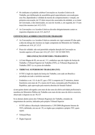  Os sindicatos só poderão celebrar Convenções ou Acordos Coletivos de
Trabalho, por deliberação de assembléia-geral especialmente convocada para
esse fim, dependendo a validade da mesma do comparecimento e votação, em
primeira convocação, de 2/3 (dois terços) dos associados da entidade, se se tratar
de Convenção, e dos interessados, no caso de Acordo, e, em segunda, de 1/3 (um
terço) dos mesmos (art. 612, CLT)
 As Convenções e os Acordos Coletivos deverão obrigatoriamente conter os
requisitos dispostos no art. 613, da CLT
CONVENÇÃO E ACORDO COLETIVO DE TRABALHO
 As Convenções e os Acordos Coletivos entrarão em vigor somente 03 dias após
a data da entrega dos mesmos no órgão competente do Ministério do Trabalho,
conforme art. 614, §1º, CLT
 Prazo de validade: não será permitido estipular duração de Convenção ou
Acordo superior a 02 anos (art. 614, §3º, CLT / OJ 322 SDI TST)
ORGANIZAÇÃO JUDICIÁRIA TRABALHISTA
• A Carta Magna de 88, em seu art. 111, estabelece que são órgãos da Justiça do
Trabalho o Tribunal Superior do Trabalho (TST), os Tribunais Regionais do
Trabalho (TRT´s) e os juízes do trabalho
 TRIBUNAL SUPERIOR DO TRABALHO (TST)
- O TST é órgão de cúpula da Justiça do Trabalho, com sede em Brasília e
jurisdição em todo o território nacional
- Estabelece o art. 111-A da CF, que o TST é composto de 27 ministros, dentre
brasileiros com mais de 35 e menos de 65 anos, nomeados pelo Presidente da
República, após aprovação pela maioria absoluta do Senado Federal
a) um quinto dentre advogados com mais de dez anos de efetiva atividade profissional e
membros do Ministério Público do Trabalho com mais de dez anos de efetivo exercício,
observado o disposto no art. 94, CF
b) os demais dentre juízes dos Tribunais Regionais do Trabalho, oriundos da
magistratura da carreira, indicados pelo próprio Tribunal Superior
- O TST editou a Resolução Administrativa 1.295/2008 (Regimento Interno do
TST), definindo, em seu art. 59, os órgãos que compõem o próprio TST, quais
sejam:
 Tribunal Pleno
 Órgão Especial
 