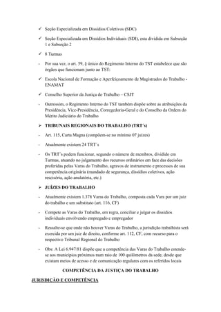 Seção Especializada em Dissídios Coletivos (SDC)
 Seção Especializada em Dissídios Individuais (SDI), esta dividida em Subseção
1 e Subseção 2
 8 Turmas
- Por sua vez, o art. 59, § único do Regimento Interno do TST estabelece que são
órgãos que funcionam junto ao TST:
 Escola Nacional de Formação e Aperfeiçoamento de Magistrados do Trabalho -
ENAMAT
 Conselho Superior da Justiça do Trabalho – CSJT
- Outrossim, o Regimento Interno do TST também dispõe sobre as atribuições da
Presidência, Vice-Presidência, Corregedoria-Geral e do Conselho da Ordem do
Mérito Judiciário do Trabalho
 TRIBUNAIS REGIONAIS DO TRABALHO (TRT´s)
- Art. 115, Carta Magna (compõem-se no mínimo 07 juízes)
- Atualmente existem 24 TRT´s
- Os TRT´s podem funcionar, segundo o número de membros, dividido em
Turmas, atuando no julgamento dos recursos ordinários em face das decisões
proferidas pelas Varas do Trabalho, agravos de instrumento e processos de sua
competência originária (mandado de segurança, dissídios coletivos, ação
rescisória, ação anulatória, etc.)
 JUÍZES DO TRABALHO
- Atualmente existem 1.378 Varas do Trabalho, composta cada Vara por um juiz
do trabalho e um substituto (art. 116, CF)
- Compete as Varas do Trabalho, em regra, conciliar e julgar os dissídios
individuais envolvendo empregado e empregador
- Ressalte-se que onde não houver Varas do Trabalho, a jurisdição trabalhista será
exercida por um juiz de direito, conforme art. 112, CF, com recurso para o
respectivo Tribunal Regional do Trabalho
- Obs: A Lei 6.947/81 dispõe que a competência das Varas do Trabalho estende-
se aos municípios próximos num raio de 100 quilômetros da sede, desde que
existam meios de acesso e de comunicação regulares com os referidos locais
COMPETÊNCIA DA JUSTIÇA DO TRABALHO
JURISDIÇÃO E COMPETÊNCIA
 