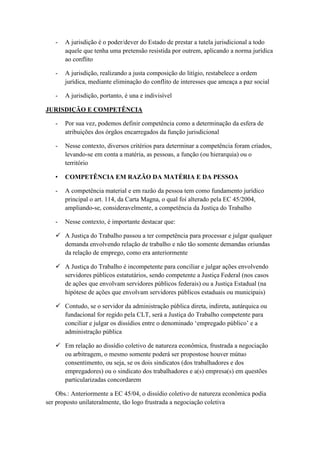 - A jurisdição é o poder/dever do Estado de prestar a tutela jurisdicional a todo
aquele que tenha uma pretensão resistida por outrem, aplicando a norma jurídica
ao conflito
- A jurisdição, realizando a justa composição do litígio, restabelece a ordem
jurídica, mediante eliminação do conflito de interesses que ameaça a paz social
- A jurisdição, portanto, é una e indivisível
JURISDIÇÃO E COMPETÊNCIA
- Por sua vez, podemos definir competência como a determinação da esfera de
atribuições dos órgãos encarregados da função jurisdicional
- Nesse contexto, diversos critérios para determinar a competência foram criados,
levando-se em conta a matéria, as pessoas, a função (ou hierarquia) ou o
território
• COMPETÊNCIA EM RAZÃO DA MATÉRIA E DA PESSOA
- A competência material e em razão da pessoa tem como fundamento jurídico
principal o art. 114, da Carta Magna, o qual foi alterado pela EC 45/2004,
ampliando-se, consideravelmente, a competência da Justiça do Trabalho
- Nesse contexto, é importante destacar que:
 A Justiça do Trabalho passou a ter competência para processar e julgar qualquer
demanda envolvendo relação de trabalho e não tão somente demandas oriundas
da relação de emprego, como era anteriormente
 A Justiça do Trabalho é incompetente para conciliar e julgar ações envolvendo
servidores públicos estatutários, sendo competente a Justiça Federal (nos casos
de ações que envolvam servidores públicos federais) ou a Justiça Estadual (na
hipótese de ações que envolvam servidores públicos estaduais ou municipais)
 Contudo, se o servidor da administração pública direta, indireta, autárquica ou
fundacional for regido pela CLT, será a Justiça do Trabalho competente para
conciliar e julgar os dissídios entre o denominado „empregado público‟ e a
administração pública
 Em relação ao dissídio coletivo de natureza econômica, frustrada a negociação
ou arbitragem, o mesmo somente poderá ser propostose houver mútuo
consentimento, ou seja, se os dois sindicatos (dos trabalhadores e dos
empregadores) ou o sindicato dos trabalhadores e a(s) empresa(s) em questões
particularizadas concordarem
Obs.: Anteriormente a EC 45/04, o dissídio coletivo de natureza econômica podia
ser proposto unilateralmente, tão logo frustrada a negociação coletiva
 