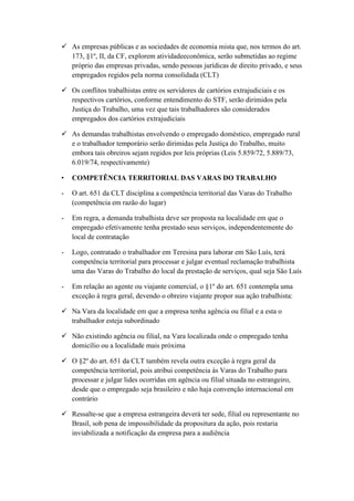 As empresas públicas e as sociedades de economia mista que, nos termos do art.
173, §1º, II, da CF, explorem atividadeeconômica, serão submetidas ao regime
próprio das empresas privadas, sendo pessoas jurídicas de direito privado, e seus
empregados regidos pela norma consolidada (CLT)
 Os conflitos trabalhistas entre os servidores de cartórios extrajudiciais e os
respectivos cartórios, conforme entendimento do STF, serão dirimidos pela
Justiça do Trabalho, uma vez que tais trabalhadores são considerados
empregados dos cartórios extrajudiciais
 As demandas trabalhistas envolvendo o empregado doméstico, empregado rural
e o trabalhador temporário serão dirimidas pela Justiça do Trabalho, muito
embora tais obreiros sejam regidos por leis próprias (Leis 5.859/72, 5.889/73,
6.019/74, respectivamente)
• COMPETÊNCIA TERRITORIAL DAS VARAS DO TRABALHO
- O art. 651 da CLT disciplina a competência territorial das Varas do Trabalho
(competência em razão do lugar)
- Em regra, a demanda trabalhista deve ser proposta na localidade em que o
empregado efetivamente tenha prestado seus serviços, independentemente do
local de contratação
- Logo, contratado o trabalhador em Teresina para laborar em São Luís, terá
competência territorial para processar e julgar eventual reclamação trabalhista
uma das Varas do Trabalho do local da prestação de serviços, qual seja São Luís
- Em relação ao agente ou viajante comercial, o §1º do art. 651 contempla uma
exceção à regra geral, devendo o obreiro viajante propor sua ação trabalhista:
 Na Vara da localidade em que a empresa tenha agência ou filial e a esta o
trabalhador esteja subordinado
 Não existindo agência ou filial, na Vara localizada onde o empregado tenha
domicílio ou a localidade mais próxima
 O §2º do art. 651 da CLT também revela outra exceção à regra geral da
competência territorial, pois atribui competência às Varas do Trabalho para
processar e julgar lides ocorridas em agência ou filial situada no estrangeiro,
desde que o empregado seja brasileiro e não haja convenção internacional em
contrário
 Ressalte-se que a empresa estrangeira deverá ter sede, filial ou representante no
Brasil, sob pena de impossibilidade da propositura da ação, pois restaria
inviabilizada a notificação da empresa para a audiência
 