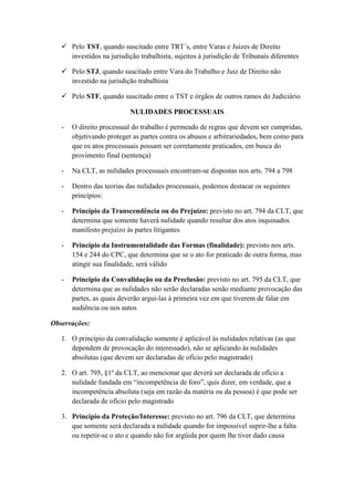  Pelo TST, quando suscitado entre TRT´s, entre Varas e Juízes de Direito
investidos na jurisdição trabalhista, sujeitos à jurisdição de Tribunais diferentes
 Pelo STJ, quando suscitado entre Vara do Trabalho e Juiz de Direito não
investido na jurisdição trabalhista
 Pelo STF, quando suscitado entre o TST e órgãos de outros ramos do Judiciário
NULIDADES PROCESSUAIS
- O direito processual do trabalho é permeado de regras que devem ser cumpridas,
objetivando proteger as partes contra os abusos e arbitrariedades, bem como para
que os atos processuais possam ser corretamente praticados, em busca do
provimento final (sentença)
- Na CLT, as nulidades processuais encontram-se dispostas nos arts. 794 a 798
- Dentro das teorias das nulidades processuais, podemos destacar os seguintes
princípios:
- Princípio da Transcendência ou do Prejuízo: previsto no art. 794 da CLT, que
determina que somente haverá nulidade quando resultar dos atos inquinados
manifesto prejuízo às partes litigantes
- Princípio da Instrumentalidade das Formas (finalidade): previsto nos arts.
154 e 244 do CPC, que determina que se o ato for praticado de outra forma, mas
atingir sua finalidade, será válido
- Princípio da Convalidação ou da Preclusão: previsto no art. 795 da CLT, que
determina que as nulidades não serão declaradas senão mediante provocação das
partes, as quais deverão argui-las à primeira vez em que tiverem de falar em
audiência ou nos autos
Observações:
1. O princípio da convalidação somente é aplicável às nulidades relativas (as que
dependem de provocação do interessado), não se aplicando às nulidades
absolutas (que devem ser declaradas de ofício pelo magistrado)
2. O art. 795, §1º da CLT, ao mencionar que deverá ser declarada de ofício a
nulidade fundada em “incompetência de foro”, quis dizer, em verdade, que a
incompetência absoluta (seja em razão da matéria ou da pessoa) é que pode ser
declarada de ofício pelo magistrado
3. Princípio da Proteção/Interesse: previsto no art. 796 da CLT, que determina
que somente será declarada a nulidade quando for impossível suprir-lhe a falta
ou repetir-se o ato e quando não for argüida por quem lhe tiver dado causa
 