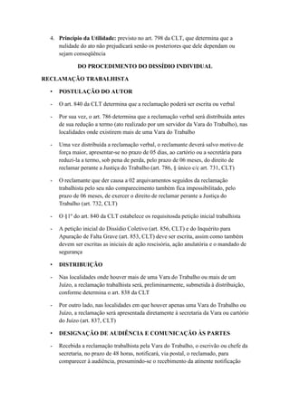 4. Princípio da Utilidade: previsto no art. 798 da CLT, que determina que a
nulidade do ato não prejudicará senão os posteriores que dele dependam ou
sejam conseqüência
DO PROCEDIMENTO DO DISSÍDIO INDIVIDUAL
RECLAMAÇÃO TRABALHISTA
• POSTULAÇÃO DO AUTOR
- O art. 840 da CLT determina que a reclamação poderá ser escrita ou verbal
- Por sua vez, o art. 786 determina que a reclamação verbal será distribuída antes
de sua redução a termo (ato realizado por um servidor da Vara do Trabalho), nas
localidades onde existirem mais de uma Vara do Trabalho
- Uma vez distribuída a reclamação verbal, o reclamante deverá salvo motivo de
força maior, apresentar-se no prazo de 05 dias, ao cartório ou a secretária para
reduzi-la a termo, sob pena de perda, pelo prazo de 06 meses, do direito de
reclamar perante a Justiça do Trabalho (art. 786, § único c/c art. 731, CLT)
- O reclamante que der causa a 02 arquivamentos seguidos da reclamação
trabalhista pelo seu não comparecimento também fica impossibilitado, pelo
prazo de 06 meses, de exercer o direito de reclamar perante a Justiça do
Trabalho (art. 732, CLT)
- O §1º do art. 840 da CLT estabelece os requisitosda petição inicial trabalhista
- A petição inicial do Dissídio Coletivo (art. 856, CLT) e do Inquérito para
Apuração de Falta Grave (art. 853, CLT) deve ser escrita, assim como também
devem ser escritas as iniciais de ação rescisória, ação anulatória e o mandado de
segurança
• DISTRIBUIÇÃO
- Nas localidades onde houver mais de uma Vara do Trabalho ou mais de um
Juízo, a reclamação trabalhista será, preliminarmente, submetida à distribuição,
conforme determina o art. 838 da CLT
- Por outro lado, nas localidades em que houver apenas uma Vara do Trabalho ou
Juízo, a reclamação será apresentada diretamente à secretaria da Vara ou cartório
do Juízo (art. 837, CLT)
• DESIGNAÇÃO DE AUDIÊNCIA E COMUNICAÇÃO ÀS PARTES
- Recebida a reclamação trabalhista pela Vara do Trabalho, o escrivão ou chefe da
secretaria, no prazo de 48 horas, notificará, via postal, o reclamado, para
comparecer à audiência, presumindo-se o recebimento da atinente notificação
 