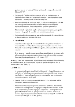 pelo réu também no prazo de 48 horas (contados da postagem dos correios) –
Súmula 16, TST
- Na Justiça do Trabalho,ao contrário do que ocorre na Justiça Comum, o
reclamado não é citado para apresentar de imediato a resposta, mas sim, para
comparecer à audiência, onde apresentará sua defesa
- Entre o recebimento da notificação postal e a realização da audiência, o art. 841
da CLT exige um decurso mínimo de 05 dias, tempo necessário para o
reclamado preparar sua defesa e documentos que serão apresentados
- Não respeitado o qüinqüídio legal, o reclamado comparecendo a juízo, poderá
requerer a designação de nova data para realização da audiência
- Se o reclamado criar embaraços ao seu recebimento, ou não for encontrado, far-
se-á a notificação por edital (art. 841, §1º)
• AUDIÊNCIA
- As audiências dos órgãos da Justiça do Trabalho serão públicas e realizar-se-ão
na sede do Juízo ou Tribunal em dias úteis previamente fixados, entre 8 e 18
horas, não podendo ultrapassar 05 horas seguidas, salvo quando houver matéria
urgente
- Frise-se que se o juiz não comparecer ao local da audiência até 15 minutos após
a hora marcada, os presentes poderão retirar-se, devendo o ocorrido constar do
livro de registro de audiências (art. 815, §único, CLT)
RESSALTE-SE: Nos casos omissos, o direito processual comum será fonte subsidiária
do direito processual do trabalho, exceto naquilo em que for incompatível com as
normas da CLT (art. 769, CLT)
LEMBRE-SE!
- A presença do advogado na audiência trabalhista não é obrigatória, uma vez que
na Justiça do Trabalho permanece o chamado jus postulandi da parte, em que o
trabalhador e o empregador poderão propor e acompanhar seus processos, em
regra, sem a presença de advogado
- Salvo as exceções legais previstas no art. 843 da CLT, o empregado deverá
comparecer pessoalmente à audiência
- Outrossim, se por doença ou qualquer outro motivo ponderoso, devidamente
comprovado, não for possível ao empregado comparecer pessoalmente, poderá
fazer-se representar por outro empregado que pertença à mesma profissão ou
pelo sindicato profissional, os quais justificarão sua ausência, evitando-se,
assim, o arquivamento da reclamação trabalhista, sendo designada nova data de
audiência (art. 843, §2º c/c art. 844, § único)
 