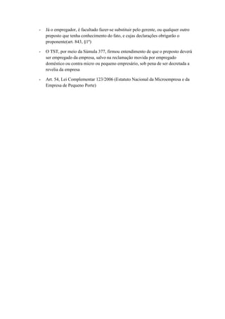 - Já o empregador, é facultado fazer-se substituir pelo gerente, ou qualquer outro
preposto que tenha conhecimento do fato, e cujas declarações obrigarão o
proponente(art. 843, §1º)
- O TST, por meio da Súmula 377, firmou entendimento de que o preposto deverá
ser empregado da empresa, salvo na reclamação movida por empregado
doméstico ou contra micro ou pequeno empresário, sob pena de ser decretada a
revelia da empresa
- Art. 54, Lei Complementar 123/2006 (Estatuto Nacional da Microempresa e da
Empresa de Pequeno Porte)
 