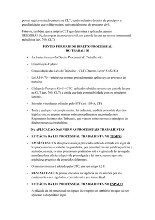 possui regulamentação própria na CLT, sendo inclusive dotados de princípios e
peculiaridades que o diferenciam, substancialmente, do processo civil.
Frise-se, também, que a própria CLT que determina a aplicação, apenas
SUBSIDIÁRIA, das regras de processo civil, em caso de lacuna na norma instrumental
trabalhista (art. 769, CLT)
FONTES FORMAIS DO DIREITO PROCESSUAL
DO TRABALHO
• As fontes formais do Direito Processual do Trabalho são:
- Constituição Federal
- Consolidação das Leis do Trabalho – CLT (Decreto-Lei nº 5.452/43)
- Lei 5.584/70 – estabelece normas procedimentais aplicáveis ao processo do
trabalho
- Código de Processo Civil – CPC: aplicado subsidiariamente em caso de lacuna
na CLT (art. 769, CLT) e desde que haja compatibilidade com os princípios
laborais
- Súmulas vinculantes editadas pelo STF (art. 103-A, CF)
- Toda e qualquer lei complementar, lei ordinária, medida provisória decretos
legislativos, ou mesmo normas sobre procedimentos encontradas nos
Regimentos Internos dos Tribunais, que versem sobre normas e princípios de
direito processual trabalhista
DA APLICAÇÃO DAS NORMAS PROCESSUAIS TRABALHISTAS
• EFICÁCIA DA LEI PROCESSUAL TRABALHISTA NO TEMPO
- EM SÍNTESE: Os atos processuais já praticados antes da entrada em vigor da
lei processual nova estarão resguardados, por constituírem ato jurídico perfeito e
acabado, ou seja, os atos processuais praticados sob a vigência da lei revogada
mantêm plena eficácia depois de promulgada a lei nova, mesmo que esta
estabeleça preceitos de conteúdos diferentes.
- O mesmo sistema é adotado pelo CPC, em seu artigo 1.211
- RESSALTE-SE: Os prazos iniciados na vigência da lei anterior por ela
continuarão a ser regulados, correndo até o seu termo final.
• EFICÁCIA DA LEI PROCESSUAL TRABALHISTA NO ESPAÇO
- A eficácia da lei processual no espaço diz respeito ao território em que vai ser
aplicado o dispositivo legal
 