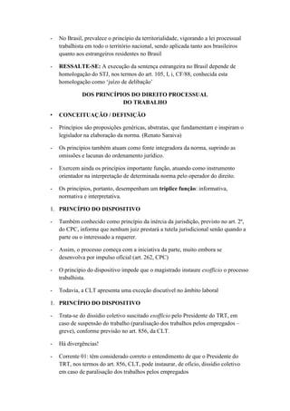 - No Brasil, prevalece o princípio da territorialidade, vigorando a lei processual
trabalhista em todo o território nacional, sendo aplicada tanto aos brasileiros
quanto aos estrangeiros residentes no Brasil
- RESSALTE-SE: A execução da sentença estrangeira no Brasil depende de
homologação do STJ, nos termos do art. 105, I, i, CF/88, conhecida esta
homologação como „juízo de delibação‟
DOS PRINCÍPIOS DO DIREITO PROCESSUAL
DO TRABALHO
• CONCEITUAÇÃO / DEFINIÇÃO
- Princípios são proposições genéricas, abstratas, que fundamentam e inspiram o
legislador na elaboração da norma. (Renato Saraiva)
- Os princípios também atuam como fonte integradora da norma, suprindo as
omissões e lacunas do ordenamento jurídico.
- Exercem ainda os princípios importante função, atuando como instrumento
orientador na interpretação de determinada norma pelo operador do direito.
- Os princípios, portanto, desempenham um tríplice função: informativa,
normativa e interpretativa.
1. PRINCÍPIO DO DISPOSITIVO
- Também conhecido como princípio da inércia da jurisdição, previsto no art. 2º,
do CPC, informa que nenhum juiz prestará a tutela jurisdicional senão quando a
parte ou o interessado a requerer.
- Assim, o processo começa com a iniciativa da parte, muito embora se
desenvolva por impulso oficial (art. 262, CPC)
- O princípio do dispositivo impede que o magistrado instaure exofficio o processo
trabalhista.
- Todavia, a CLT apresenta uma exceção discutível no âmbito laboral
1. PRINCÍPIO DO DISPOSITIVO
- Trata-se do dissídio coletivo suscitado exofficio pelo Presidente do TRT, em
caso de suspensão do trabalho (paralisação dos trabalhos pelos empregados –
greve), conforme previsão no art. 856, da CLT.
- Há divergências!
- Corrente 01: têm considerado correto o entendimento de que o Presidente do
TRT, nos termos do art. 856, CLT, pode instaurar, de ofício, dissídio coletivo
em caso de paralisação dos trabalhos pelos empregados
 