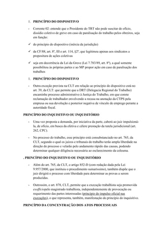 1. PRINCÍPIO DO DISPOSITIVO
- Corrente 02: entende que o Presidente do TRT não pode suscitar de ofício,
dissídio coletivo de greve em caso de paralisação do trabalho pelos obreiros, seja
em função:
 do princípio do dispositivo (inércia da jurisdição)
 da CF/88, art. 8º, III e art. 114, §2º, que legitimou apenas aos sindicatos a
propositura de ações coletivas
 seja em decorrência da Lei da Greve (Lei 7.783/89, art. 8º), a qual somente
possibilitou às próprias partes e ao MP propor ação em caso de paralisação dos
trabalhos
1. PRINCÍPIO DO DISPOSITIVO
- Outra exceção prevista na CLT em relação ao princípio do dispositivo está no
art. 39, da CLT: que permite que a DRT (Delegacia Regional do Trabalho)
encaminhe processo administrativo à Justiça do Trabalho, em que conste
reclamação de trabalhador envolvendo a recusa na anotação da CTPS pela
empresa ou sua devolução e posterior negativa de vínculo de emprego perante a
autoridade fiscal.
PRINCÍPIO DO INQUISITIVO OU INQUISITÓRIO
- Uma vez proposta a demanda, por iniciativa da parte, caberá ao juiz impulsioná-
la, de ofício, em busca da efetiva e célere prestação da tutela jurisdicional (art.
262, CPC).
- No processo do trabalho, esse princípio está consubstanciado no art. 765, da
CLT, segundo o qual os juízos e tribunais do trabalho terão ampla liberdade na
direção do processo e velarão pelo andamento rápido das causas, podendo
determinar qualquer diligência necessária ao esclarecimento da celeuma.
. PRINCÍPIO DO INQUISITIVO OU INQUISITÓRIO
- Além do art. 765, da CLT, o artigo 852-D (com redação dada pela Lei
9.957/2000, que instituiu o procedimento sumaríssimo), também dispõe que o
juiz dirigirá o processo com liberdade para determinar as provas a serem
produzidas.
- Outrossim, o art. 878, CLT, permite que a execução trabalhista seja promovida
exofficiopelo magistrado trabalhista, independentemente de provocação ou
requerimento das partes interessadas (princípio do impulso oficial nas
execuções), o que representa, também, manifestação do princípio do inquisitivo.
PRINCÍPIO DA CONCENTRAÇÃO DOS ATOS PROCESSUAIS
 