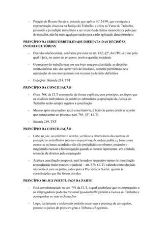 - Posição de Renato Saraiva: entende que após a EC 24/99, que extinguiu a
representação classista na Justiça do Trabalho, e criou as Varas do Trabalho,
passando a jurisdição trabalhista a ser exercida de forma monocrática pelo juiz
do trabalho, não há mais qualquer razão para a não aplicação deste princípio
PRINCÍPIO DA IRRECORRIBILIDADE IMEDIATA DAS DECISÕES
INTERLOCUTÓRIAS
- Decisão interlocutória, conforme previsto no art. 162, §2º, do CPC, é o ato pelo
qual o juiz, no curso do processo, resolve questão incidente
- O processo do trabalho traz em seu bojo uma peculiaridade: as decisões
interlocutórias não são recorríveis de imediato, somente permitindo-se a
apreciação do seu merecimento em recurso da decisão definitiva
- Exceções: Súmula 214, TST
PRINCÍPIO DA CONCILIAÇÃO
- O art. 764, da CLT contempla, de forma explícita, esse princípio, ao dispor que
os dissídios individuais ou coletivos submetidos à apreciação da Justiça do
Trabalho serão sempre sujeitos à conciliação
- Mesmo após encerrado o juízo conciliatório, é lícito às partes celebrar acordo
que ponha termo ao processo (art. 764, §3º, CLT)
- Súmula 259, TST
PRINCÍPIO DA CONCILIAÇÃO
- Cabe ao juiz, ao celebrar o acordo, verificar a observância das normas de
proteção ao trabalhador (normas imperativas, de ordem pública), bem como
atestar se as bases acordadas não são prejudiciais ao obreiro, podendo o
magistrado recusar a homologação quando o mesmo representar, em verdade,
renúncia de direitos pelo empregado
- Aceita a conciliação proposta, será lavrado o respectivo termo de conciliação
(considerado título executivo judicial – art. 876, CLT), valendo como decisão
irrecorrível para as partes, salvo para a Previdência Social, quanto às
contribuições que lhe forem devidas
PRINCÍPIO DO JUS POSTULANDI DA PARTE
- Está consubstanciado no art. 791 da CLT, o qual estabelece que os empregados e
os empregadores poderão reclamar pessoalmente perante a Justiça do Trabalho e
acompanhar as suas reclamações
- Logo, reclamante e reclamado poderão atuar sem a presença de advogados,
perante os juízos de primeiro grau e Tribunais Regionais.
 