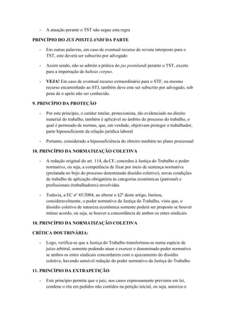 - A atuação perante o TST não segue esta regra
PRINCÍPIO DO JUS POSTULANDI DA PARTE
- Em outras palavras, em caso de eventual recurso de revista interposto para o
TST, este deverá ser subscrito por advogado
- Assim sendo, não se admite a prática do jus postulandi perante o TST, exceto
para a impetração de habeas corpus.
- VEJA! Em caso de eventual recurso extraordinário para o STF, ou mesmo
recurso encaminhado ao STJ, também deve este ser subscrito por advogado, sob
pena de o apelo não ser conhecido.
9. PRINCÍPIO DA PROTEÇÃO
- Por este princípio, o caráter tutelar, protecionista, tão evidenciado no direito
material do trabalho, também é aplicável no âmbito do processo do trabalho, o
qual é permeado de normas, que, em verdade, objetivam proteger o trabalhador,
parte hipossuficiente da relação jurídica laboral
- Portanto, considerado a hipossuficiência do obreiro também no plano processual
10. PRINCÍPIO DA NORMATIZAÇÃO COLETIVA
- A redação original do art. 114, da CF, concedeu à Justiça do Trabalho o poder
normativo, ou seja, a competência de fixar por meio de sentença normativa
(prolatada no bojo do processo denominado dissídio coletivo), novas condições
de trabalho de aplicação obrigatória às categorias econômicas (patronal) e
profissionais (trabalhadores) envolvidas
- Todavia, a EC nº 45/2004, ao alterar o §2º deste artigo, limitou,
consideravelmente, o poder normativo da Justiça do Trabalho, visto que, o
dissídio coletivo de natureza econômica somente poderá ser proposto se houver
mútuo acordo, ou seja, se houver a concordância de ambos os entes sindicais
10. PRINCÍPIO DA NORMATIZAÇÃO COLETIVA
CRÍTICA DOUTRINÁRIA:
- Logo, verifica-se que a Justiça do Trabalho transformou-se numa espécie de
juízo arbitral, somente podendo atuar e exercer o denominado poder normativo
se ambos os entes sindicais concordarem com o ajuizamento do dissídio
coletivo, havendo sensível redução do poder normativo da Justiça do Trabalho
11. PRINCÍPIO DA EXTRAPETIÇÃO
- Este princípio permite que o juiz, nos casos expressamente previstos em lei,
condene o réu em pedidos não contidos na petição inicial, ou seja, autoriza o
 