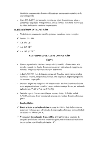 julgador a conceder mais do que o pleiteado, ou mesmo vantagem diversa da
que foi requerida
- O art. 293 do CPC, por exemplo, permite que o juiz determine que sobre a
condenação da parcela principal incida juros e correção monetária, mesmo que
no rol de pedidos não conste tal requerimento
11. PRINCÍPIO DA EXTRAPETIÇÃO
- No âmbito do processo do trabalho, podemos mencionar como exemplos:
 Súmula 211, TST
 Art. 496, CLT
 Art. 467, CLT
 Art. 137, §2º CLT
CONFLITOS E FORMAS DE COMPOSIÇÃO
GREVE
- Greve é a paralisação coletiva e temporária do trabalho a fim de obter, pela
pressão exercida em função do movimento, as reivindicações da categoria, ou
mesmo a fixação de melhores condições de trabalho
- A Lei 7.783/1989 (Lei da Greve), em seu art. 2º, define a greve como sendo a
suspensão coletiva, temporária e pacífica, total ou parcial, de prestação pessoal
de serviços a empregador
- O direito de greve é assegurado aos trabalhadores, devendo os mesmos decidir
sobre a oportunidade de exercê-lo e sobre os interesses que devam por meio dele
defender (art. 9º, CF e 1º da Lei 7.783/89)
- Todavia, a greve deve ser exercida nos termos e limites definidos na Lei
7.783/89, sob pena de ser considerada abusiva em eventual dissídio coletivo de
greve
- Peculiaridades:
 Frustração da negociação coletiva: a cessação coletiva do trabalho somente
poderá ser realizada após a frustração da negociação coletiva ou impossibilidade
de recurso via arbitral (art. 3º)
 Necessidade de realização de assembléia prévia: Caberá ao sindicato da
categoria profissional convocar assembléia-geral para definir as reivindicações
da categoria e a paralisação coletiva (art. 4º)
 