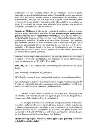 identificação de suas questões, através de sua orientação pessoal e direta,
buscando um acordo satisfatório para ambas. O conciliador adota uma postura
mais ativa: ele não vai apenas facilitar o entendimento dos envolvidos, mas,
principalmente, interagir com elas, apresentar soluções, buscar caminhos, fazer
propostas, terá uma postura verdadeiramente influenciadora no resultado do
litígio. A conciliação se mostra mais adequada para questões que envolvem
conflitos na área comercial e do consumidor.
Conceito de Mediação: é a forma de resolução de conflitos, onde um terceiro
neutro e imparcial chamado mediador, facilita a comunicação entre pessoas
que mantém uma relação continuada no tempo, na busca de seus interesses e
na identificação de suas questões com uma composição satisfatória para ambas,
solucionando o conflito. A mediação se mostra mais adequada para questões
que envolvem conflitos na área da família, pois o mediador tem por função
ajudar na comunicação através da neutralização das emoções . O terceiro –
mediador – de alguma maneira vai atuar no relacionamento entre as partes
envolvidas de forma a tentar obter a pacificação do seu conflito. O mediador
funciona como um agente facilitador.
O texto do novo Código de Processo Civil dá um destaque especial à Conciliação e
à Mediação, prevendo e disciplinando sua aplicação em várias oportunidades,
como por exemplo, no art. 3º, §§ 2º e 3º, in verbis:
Novo CPC, art. 3º Não se excluirá da apreciação jurisdicional ameaça ou lesão a
direito.
§ 1º É permitida a arbitragem, na forma da lei.
§ 2º O Estado promoverá, sempre que possível, a solução consensual dos conflitos.
§ 3º A conciliação, a mediação e outros métodos de solução consensual de conflitos
deverão ser estimulados por juízes, advogados, defensores públicos e membros do
Ministério Público, inclusive no curso do processo judicial.
Todos os acordos obtidos por meio da Conciliação ou da Mediação, putas
ou híbridas, tem validade jurídica. Isso significa que, caso uma das partes não
cumpra o acordado, a ação pode ser levada a justiça.
Via de regra, a conciliação e a mediação é um procedimento extrajudicial.
Mas, claro, nada impede que as partes, já tendo iniciado a etapa jurisdicional,
resolvam retroceder em suas posições e tentar, mais uma vez, a via conciliatória,
podendo solicitar ao juiz a suspensão do processo, pelo prazo máximo de 6
meses (art. 313, II, §4º, CPC/15), para a efetivação das tratativas para se chegar a
um acordo com o auxílio de um mediador fora do juízo.
III) Heterocomposição: Processo arbitral (jurisdição privada) e Processo
judicial (jurisdição estatal)
 