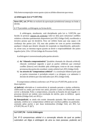 Pela heterocomposição vence quem o juiz ou árbitro disserem que vence.
a) Arbitragem (Lei nº 9.307/96):
Novo CPC, art. 3º Não se excluirá da apreciação jurisdicional ameaça ou lesão a
direito.
§ 1º É permitida a arbitragem, na forma da lei.
A arbitragem, atualmente, está disciplinada pela Lei n. 9.307/96, que
faculta às pessoas capazes de contratar valer-se dela para solucionar conflitos
relativos a direitos patrimoniais disponíveis (art. 852, Código Civil), escolhendo a
terceira pessoa que irá decidi-lo. Para ser árbitro basta que seja capaz e de
confiança das partes (art. 13), mas não podem ter com as partes envolvidas
qualquer relação que denote situação de suspeição ou impedimento, aplicando-
se, nesse caso, as mesmas regras quanto ao dever e responsabilidade dos juízes
togados (arts. 134 e 135 do Código de Processo Civil).
A arbitragem é convencionada pelas partes através:
a) da “cláusula compromissória” (também chamada de cláusula arbitral):
cláusula contratual segundo a qual as partes celebram que eventual
conflito (futuro) será decidido pela arbitragem; trata-se de uma simples
promessa das partes de constituir o juízo arbitral (art. 853, Código Civil);
b) ou através do “compromisso arbitral”: é a convenção bilateral pela qual
as partes renunciam à jurisdição estatal e se obrigam a se submeter à
decisão de árbitros por elas indicados (art. 851, Código Civil).
O compromisso arbitral, conforme o art. 9º da Lei n°9.307/96, pode ser de
duas espécies:
a) Judicial, referindo-se à controvérsia já ajuizada perante a justiça ordinária,
celebrando-se, então, por termo nos autos, perante o juízo ou tribunal por onde
correr a demanda. Feito o compromisso, cessarão as funções do juiz togado e o
processo deverá ser extinto sem resolução do mérito, pois os árbitros quem
decidirão (Código Civil, art. 851); e
b) Extrajudicial, se ainda não existir demanda ajuizada. Não havendo causa
ajuizada, celebra-se o compromisso arbitral por escritura pública ou particular,
assinada pelas partes e por duas testemunhas (Código Civil, art. 851; Lei
n°9.307/96, art. 9°, §2°).
Lei 9.307/96 – Lei da Arbitragem
Art. 9º O compromisso arbitral é a convenção através da qual as partes
submetem um litígio à arbitragem de uma ou mais pessoas, podendo ser
 