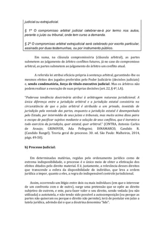 judicial ou extrajudicial.
§ 1º O compromisso arbitral judicial celebrar-se-á por termo nos autos,
perante o juízo ou tribunal, onde tem curso a demanda.
§ 2º O compromisso arbitral extrajudicial será celebrado por escrito particular,
assinado por duas testemunhas, ou por instrumento público.
Em suma, na cláusula compromissória (cláusula arbitral), as partes
submetem ao julgamento do árbitro conflitos futuros, já no caso do compromisso
arbitral, as partes submetem ao julgamento do árbitro um conflito atual.
A referida lei atribui eficácia própria à sentença arbitral, garantindo-lhe os
mesmos efeitos dos jugados proferidos pelo Poder Judiciário (decisões judiciais)
e, sendo condenatória, força de título executivo judicial. Mas os árbitros não
podem realizar a execução de suas próprias decisões (art. 22, § 4º, LA).
“Poderosa tendência doutrinária atribui à arbitragem natureza jurisdicional. A
única diferença entre a jurisdição arbitral e a jurisdição estatal consistiria na
circunstância de que o juízo arbitral é atribuído a um privado, investido de
jurisdição pela vontade das partes, enquanto a jurisdição estatal é desempenhada
pelo Estado, por intermédio de seus juízes e tribunais, mas muito acima disso paira
o escopo de pacificar sujeitos mediante a solução de seus conflitos, que é inerente a
todo exercício da jurisdição, quer estatal, quer arbitral.” (CINTRA, Antonio Carlos
de Araujo; GRINOVER, Ada Pellegrini; DINAMARCO, Candido R.
(Candido Rangel). Teoria geral do processo. 30. ed. São Paulo: Malheiros, 2014,
págs. 49-50).
b) Processo Judicial:
Em determinadas matérias, regidas pelo ordenamento jurídico como de
extrema indisponibilidade, o processo é o único meio de obter a efetivação dos
efeitos ditados pelo direito material. E é, justamente, a relevância desses direitos
que transcende a esfera da disponibilidade do indivíduo, que leva a ordem
jurídica a impor, quanto a eles, a regra do indispensável controle jurisdicional.
Assim, ocorrendo um litígio entre dois ou mais indivíduos (em que o interesse
de um confronta com o de outro), surge uma pretensão que se opõe ao direito
subjetivo de outrem, e este, para fazer valer o seu direito, sendo vedada (ou não
utilizada) a autotutela, e não tendo sido possível a autocomposição (ou porque as
partes não quiseram ou porque o direito não permite), terá de postular em juízo a
tutela jurídica, advindo daí o que a doutrina denomina “lide”.
 