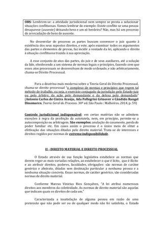 OBS: Lembrem-se: a atividade jurisdicional nem sempre se presta a solucionar
situações conflituosas. Vamos lembrar do exemplo: Existe conflito se uma pessoa
desaparece (ausente) deixando bens e um só herdeiro? Não, mas há um processo
de arrecadação de bens de ausente.
No desenrolar do processo as partes buscam convencer o juiz quanto à
existência dos seus supostos direitos, e este, após examinar todos os argumentos
das partes e elementos de provas, faz incidir a vontade da lei, aplicando o direito
à situação conflituosa trazida à sua apreciação.
A esse conjunto de atos das partes, do juiz e de seus auxiliares, até a solução
da lide, obedecendo a um sistema de normas legais e princípios, fazendo com que
esses atos processuais se desenvolvam de modo ordenado, e não arbitrariamente,
chama-se Direito Processual.
Para a doutrina mais moderna sobre a Teoria Geral do Direito Processual,
chama-se direito processual “o complexo de normas e princípios que regem tal
método de trabalho, ou seja, o exercício conjugado da jurisdição pelo Estado-juiz
ou pelo árbitro, da ação pelo demandante e da defesa pelo demandado”
(Antonio Carlos de Cintra Araújo, Ada Pellegrini Grinover e Cândido Rangel
Dinamarco, Teoria Geral do Processo. 30ª ed. São Paulo : Malheiros. 2014, p. 59)
Controle jurisdicional indispensável: em certas matérias não se admitem
exceções à regra da proibição da autotutela, nem, em princípio, permite-se a
autocomposição ou arbitragem. São exemplos: anulação de casamento, perda do
poder familiar etc. Em casos assim o processo é o único meio de obter a
efetivação das situações ditadas pelo direito material. Trata-se de interesses e
direitos regidos por normas de extrema indisponibilidade.
II - DIREITO MATERIAL E DIREITO PROCESSUAL
O Estado através de sua função legislativa estabelece as normas que
devem reger as mais variadas relações, ao estabelecer o que é lícito, que é ilícito
e ao atribuir direitos, poderes, faculdades, obrigações: são normas de caráter
genérico e abstrato, ditadas sem destinação particular a nenhuma pessoa e a
nenhuma situação concreta. Essas normas, de caráter genérico, são consideradas
normas de direito material.
Conforme Marcus Vinicius Rios Gonçalves, “A lei atribui numerosos
direitos aos membros da coletividade. As normas de direito material são aquelas
que indicam quais os direitos de cada um.”
Caracterizada a insatisfação de alguma pessoa em razão de uma
pretensão que não pode ser ou de qualquer modo não foi satisfeita, o Estado
 