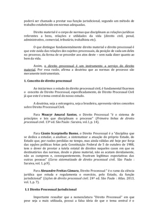 poderá ser chamado a prestar sua função jurisdicional, segundo um método de
trabalho estabelecido em normas adequadas.
Direito material é o corpo de normas que disciplinam as relações jurídicas
referentes a bens, relações e utilidades da vida (direito civil, penal,
administrativo, comercial, tributário, trabalhista etc).
O que distingue fundamentalmente direito material e direito processual é
que este cuida das relações dos sujeitos processuais, da posição de cada um deles
no processo, da forma de se proceder aos atos deste – sem nada dizer quanto ao
bem da vida.
Assim, o direito processual é um instrumento a serviço do direito
material. Por essa razão, afirma a doutrina que as normas de processo são
meramente instrumentais.
1. Conceito de direito processual
Ao iniciarmos o estudo do direito processual civil, é fundamental fixarmos
o conceito de Direito Processual, especificadamente, de Direito Processual Civil
já que este é o tema central do nosso estudo.
A doutrina, seja a estrangeira, seja a brasileira, apresenta vários conceitos
sobre Direito Processual Civil.
Para Moacyr Amaral Santos, o Direito Processual “é o sistema de
princípios e leis que disciplinam o processo” (Primeira linhas de direito
processual civil. 13ª ed. São Paulo : Saraiva, vol. I, p. 14).
Para Cássio Scarpinella Bueno, o Direito Processual é a “disciplina que
se dedica a estudar, a analisar, a sistematizar a atuação do próprio Estado, do
Estado que, por razões perdidas no tempo, mas ainda válidas até hoje por força
das opções políticas feitas pela Constituição Federal de 5 de outubro de 1988,
tem o dever de prestar a tutela estatal de direitos naqueles casos em que os
destinatários das normas, desde o plano material, não as acatam devidamente,
não as cumprem e, consequentemente, frustram legítimas expectativas das
outras pessoas” (Curso sistematizado de direito processual civil. São Paulo :
Saraiva, vol. 1, p.9).
Para Alexandre Freitas Câmara, Direito Processual “ é o ramo da ciência
jurídica que estuda e regulamenta o exercício, pelo Estado, da função
jurisdicional” (Lições de direito processual civil. 24ª ed. São Paulo : Atlas. 2013,
vol. 1, p. 7).
1.1 Direito Processual Jurisdicional
Importante ressaltar que a nomenclatura “Direito Processual” em que
pese seja a mais utilizada, possui a falsa ideia de que o tema central é o
 