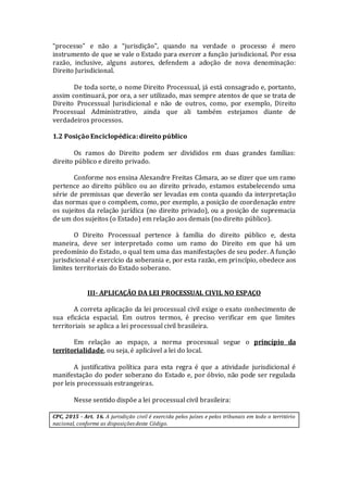 “processo” e não a “jurisdição”, quando na verdade o processo é mero
instrumento de que se vale o Estado para exercer a função jurisdicional. Por essa
razão, inclusive, alguns autores, defendem a adoção de nova denominação:
Direito Jurisdicional.
De toda sorte, o nome Direito Processual, já está consagrado e, portanto,
assim continuará, por ora, a ser utilizado, mas sempre atentos de que se trata de
Direito Processual Jurisdicional e não de outros, como, por exemplo, Direito
Processual Administrativo, ainda que ali também estejamos diante de
verdadeiros processos.
1.2 Posição Enciclopédica: direito público
Os ramos do Direito podem ser divididos em duas grandes famílias:
direito público e direito privado.
Conforme nos ensina Alexandre Freitas Câmara, ao se dizer que um ramo
pertence ao direito público ou ao direito privado, estamos estabelecendo uma
série de premissas que deverão ser levadas em conta quando da interpretação
das normas que o compõem, como, por exemplo, a posição de coordenação entre
os sujeitos da relação jurídica (no direito privado), ou a posição de supremacia
de um dos sujeitos (o Estado) em relação aos demais (no direito público).
O Direito Processual pertence à família do direito público e, desta
maneira, deve ser interpretado como um ramo do Direito em que há um
predomínio do Estado, o qual tem uma das manifestações de seu poder. A função
jurisdicional é exercício da soberania e, por esta razão, em princípio, obedece aos
limites territoriais do Estado soberano.
III- APLICAÇÃO DA LEI PROCESSUAL CIVIL NO ESPAÇO
A correta aplicação da lei processual civil exige o exato conhecimento de
sua eficácia espacial. Em outros termos, é preciso verificar em que limites
territoriais se aplica a lei processual civil brasileira.
Em relação ao espaço, a norma processual segue o princípio da
territorialidade, ou seja, é aplicável a lei do local.
A justificativa política para esta regra é que a atividade jurisdicional é
manifestação do poder soberano do Estado e, por óbvio, não pode ser regulada
por leis processuais estrangeiras.
Nesse sentido dispõe a lei processual civil brasileira:
CPC, 2015 - Art. 16. A jurisdição civil é exercida pelos juízes e pelos tribunais em todo o território
nacional, conforme as disposições deste Código.
 
