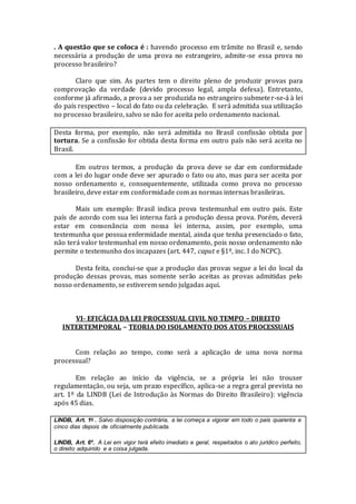 . A questão que se coloca é : havendo processo em trâmite no Brasil e, sendo
necessária a produção de uma prova no estrangeiro, admite-se essa prova no
processo brasileiro?
Claro que sim. As partes tem o direito pleno de produzir provas para
comprovação da verdade (devido processo legal, ampla defesa). Entretanto,
conforme já afirmado, a prova a ser produzida no estrangeiro submeter-se-á à lei
do país respectivo – local do fato ou da celebração. E será admitida sua utilização
no processo brasileiro, salvo se não for aceita pelo ordenamento nacional.
Desta forma, por exemplo, não será admitida no Brasil confissão obtida por
tortura. Se a confissão for obtida desta forma em outro país não será aceita no
Brasil.
Em outros termos, a produção da prova deve se dar em conformidade
com a lei do lugar onde deve ser apurado o fato ou ato, mas para ser aceita por
nosso ordenamento e, consequentemente, utilizada como prova no processo
brasileiro, deve estar em conformidade com as normas internas brasileiras.
Mais um exemplo: Brasil indica prova testemunhal em outro país. Este
país de acordo com sua lei interna fará a produção dessa prova. Porém, deverá
estar em consonância com nossa lei interna, assim, por exemplo, uma
testemunha que possua enfermidade mental, ainda que tenha presenciado o fato,
não terá valor testemunhal em nosso ordenamento, pois nosso ordenamento não
permite o testemunho dos incapazes (art. 447, caput e §1º, inc. I do NCPC).
Desta feita, conclui-se que a produção das provas segue a lei do local da
produção dessas provas, mas somente serão aceitas as provas admitidas pelo
nosso ordenamento, se estiverem sendo julgadas aqui.
VI- EFICÁCIA DA LEI PROCESSUAL CIVIL NO TEMPO – DIREITO
INTERTEMPORAL – TEORIA DO ISOLAMENTO DOS ATOS PROCESSUAIS
Com relação ao tempo, como será a aplicação de uma nova norma
processual?
Em relação ao início da vigência, se a própria lei não trouxer
regulamentação, ou seja, um prazo específico, aplica-se a regra geral prevista no
art. 1º da LINDB (Lei de Introdução às Normas do Direito Brasileiro): vigência
após 45 dias.
LINDB, Art. 1o . Salvo disposição contrária, a lei começa a vigorar em todo o país quarenta e
cinco dias depois de oficialmente publicada.
LINDB, Art. 6º. A Lei em vigor terá efeito imediato e geral, respeitados o ato jurídico perfeito,
o direito adquirido e a coisa julgada.
 