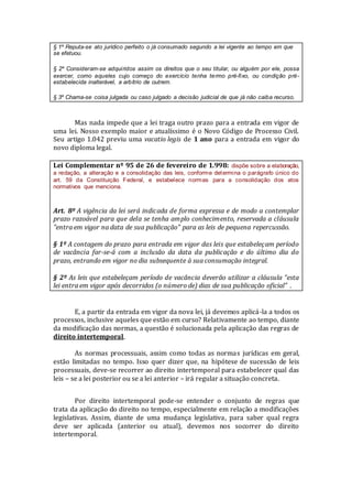 § 1º Reputa-se ato jurídico perfeito o já consumado segundo a lei vigente ao tempo em que
se efetuou.
§ 2º Consideram-se adquiridos assim os direitos que o seu titular, ou alguém por ele, possa
exercer, como aqueles cujo começo do exercício tenha termo pré-fixo, ou condição pré-
estabelecida inalterável, a arbítrio de outrem.
§ 3º Chama-se coisa julgada ou caso julgado a decisão judicial de que já não caiba recurso.
Mas nada impede que a lei traga outro prazo para a entrada em vigor de
uma lei. Nosso exemplo maior e atualíssimo é o Novo Código de Processo Civil.
Seu artigo 1.042 previu uma vacatio legis de 1 ano para a entrada em vigor do
novo diploma legal.
Lei Complementar nº 95 de 26 de fevereiro de 1.998: dispõe sobre a elaboração,
a redação, a alteração e a consolidação das leis, conforme determina o parágrafo único do
art. 59 da Constituição Federal, e estabelece normas para a consolidação dos atos
normativos que menciona.
Art. 8º A vigência da lei será indicada de forma expressa e de modo a contemplar
prazo razoável para que dela se tenha amplo conhecimento, reservada a cláusula
"entra em vigor na data de sua publicação" para as leis de pequena repercussão.
§ 1º A contagem do prazo para entrada em vigor das leis que estabeleçam período
de vacância far-se-á com a inclusão da data da publicação e do último dia do
prazo, entrando em vigor no dia subsequente à sua consumação integral.
§ 2º As leis que estabeleçam período de vacância deverão utilizar a cláusula “esta
lei entra em vigor após decorridos (o número de) dias de sua publicação oficial” .
E, a partir da entrada em vigor da nova lei, já devemos aplicá-la a todos os
processos, inclusive aqueles que estão em curso? Relativamente ao tempo, diante
da modificação das normas, a questão é solucionada pela aplicação das regras de
direito intertemporal.
As normas processuais, assim como todas as normas jurídicas em geral,
estão limitadas no tempo. Isso quer dizer que, na hipótese de sucessão de leis
processuais, deve-se recorrer ao direito intertemporal para estabelecer qual das
leis – se a lei posterior ou se a lei anterior – irá regular a situação concreta.
Por direito intertemporal pode-se entender o conjunto de regras que
trata da aplicação do direito no tempo, especialmente em relação a modificações
legislativas. Assim, diante de uma mudança legislativa, para saber qual regra
deve ser aplicada (anterior ou atual), devemos nos socorrer do direito
intertemporal.
 