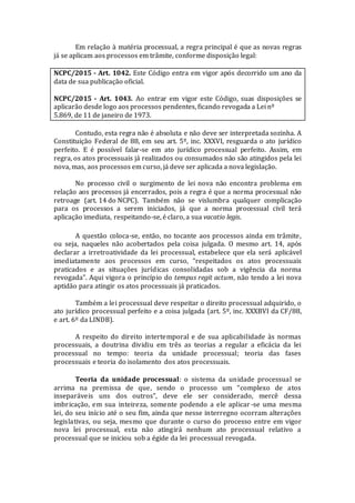 Em relação à matéria processual, a regra principal é que as novas regras
já se aplicam aos processos em trâmite, conforme disposição legal:
NCPC/2015 - Art. 1042. Este Código entra em vigor após decorrido um ano da
data de sua publicação oficial.
NCPC/2015 - Art. 1043. Ao entrar em vigor este Código, suas disposições se
aplicarão desde logo aos processos pendentes, ficando revogada a Lei nº
5.869, de 11 de janeiro de 1973.
Contudo, esta regra não é absoluta e não deve ser interpretada sozinha. A
Constituição Federal de 88, em seu art. 5º, inc. XXXVI, resguarda o ato jurídico
perfeito. E é possível falar-se em ato jurídico processual perfeito. Assim, em
regra, os atos processuais já realizados ou consumados não são atingidos pela lei
nova, mas, aos processos em curso, já deve ser aplicada a nova legislação.
No processo civil o surgimento de lei nova não encontra problema em
relação aos processos já encerrados, pois a regra é que a norma processual não
retroage (art. 14 do NCPC). Também não se vislumbra qualquer complicação
para os processos a serem iniciados, já que a norma processual civil terá
aplicação imediata, respeitando-se, é claro, a sua vacatio legis.
A questão coloca-se, então, no tocante aos processos ainda em trâmite,
ou seja, naqueles não acobertados pela coisa julgada. O mesmo art. 14, após
declarar a irretroatividade da lei processual, estabelece que ela será aplicável
imediatamente aos processos em curso, “respeitados os atos processuais
praticados e as situações jurídicas consolidadas sob a vigência da norma
revogada”. Aqui vigora o princípio do tempus regit actum, não tendo a lei nova
aptidão para atingir os atos processuais já praticados.
Também a lei processual deve respeitar o direito processual adquirido, o
ato jurídico processual perfeito e a coisa julgada (art. 5º, inc. XXXBVI da CF/88,
e art. 6º da LINDB).
A respeito do direito intertemporal e de sua aplicabilidade às normas
processuais, a doutrina dividiu em três as teorias a regular a eficácia da lei
processual no tempo: teoria da unidade processual; teoria das fases
processuais e teoria do isolamento dos atos processuais.
Teoria da unidade processual: o sistema da unidade processual se
arrima na premissa de que, sendo o processo um “complexo de atos
inseparáveis uns dos outros”, deve ele ser considerado, mercê dessa
imbricação, em sua inteireza, somente podendo a ele aplicar -se uma mesma
lei, do seu início até o seu fim, ainda que nesse interregno ocorram alterações
legislativas, ou seja, mesmo que durante o curso do processo entre em vigor
nova lei processual, esta não atingirá nenhum ato processual relativo a
processual que se iniciou sob a égide da lei processual revogada.
 