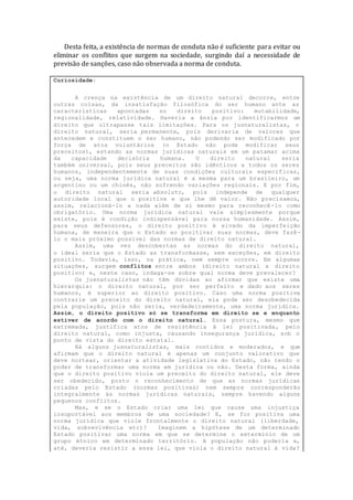 Desta feita, a existência de normas de conduta não é suficiente para evitar ou
eliminar os conflitos que surgem na sociedade, surgindo daí a necessidade de
previsão de sanções, caso não observada a norma de conduta.
Curiosidade:
A crença na existência de um direito natural decorre, entre
outras coisas, da insatisfação filosófica do ser humano ante as
características apontadas no direito positivo: mutabilidade,
regionalidade, relatividade. Haveria a ânsia por identificarmos um
direito que ultrapasse tais limitações. Para os jusnaturalistas, o
direito natural, seria permanente, pois derivaria de valores que
antecedem e constituem o ser humano, não podendo ser modificado por
força de atos voluntários (o Estado não pode modificar seus
preceitos), estando as normas jurídicas naturais em um patamar acima
da capacidade decisória humana. O direito natural seria
também universal, pois seus preceitos são idênticos a todos os seres
humanos, independentemente de suas condições culturais específicas,
ou seja, uma norma jurídica natural é a mesma para um brasileiro, um
argentino ou um chinês, não sofrendo variações regionais. E por fim,
o direito natural seria absoluto, pois independe de qualquer
autoridade local que o positive e que lhe dê valor. Não precisamos,
assim, relacioná-lo a nada além de si mesmo para reconhecê-lo como
obrigatório. Uma norma jurídica natural vale simplesmente porque
existe, pois é condição indispensável para nossa humanidade. Assim,
para seus defensores, o direito positivo é eivado da imperfeição
humana, de maneira que o Estado ao positivar suas normas, deve fazê-
lo o mais próximo possível das normas de direito natural.
Assim, uma vez descobertas as normas do direito natural,
o ideal seria que o Estado as transformasse, sem exceções, em direito
positivo. Todavia, isso, na prática, nem sempre ocorre. Em algumas
situações, surgem conflitos entre ambos (direito natural x direito
positivo) e, neste caso, indaga-se sobre qual norma deve prevalecer?
Os jusnaturalistas não têm dúvidas ao afirmar que existe uma
hierarquia: o direito natural, por ser perfeito e dado aos seres
humanos, é superior ao direito positivo. Caso uma norma positiva
contrarie um preceito do direito natural, ela pode ser desobedecida
pela população, pois não seria, verdadeiramente, uma norma jurídica.
Assim, o direito positivo só se transforma em direito se e enquanto
estiver de acordo com o direito natural. Essa postura, mesmo que
extremada, justifica atos de resistência à lei positivada, pelo
direito natural, como injusta, causando insegurança jurídica, sob o
ponto de vista do direito estatal.
Há alguns jusnaturalistas, mais contidos e moderados, e que
afirmam que o direito natural é apenas um conjunto valorativo que
deve nortear, orientar a atividade legislativa do Estado, não tendo o
poder de transformar uma norma em jurídica ou não. Desta forma, ainda
que o direito positivo viole um preceito do direito natural, ele deve
ser obedecido, posto o reconhecimento de que as normas jurídicas
criadas pelo Estado (normas positivas) nem sempre corresponderão
integralmente às normas jurídicas naturais, sempre havendo alguns
pequenos conflitos.
Mas, e se o Estado criar uma lei que cause uma injustiça
insuportável aos membros de uma sociedade? E, se for positiva uma
norma jurídica que viole frontalmente o direito natural (liberdade,
vida, sobrevivência etc)? Imaginem a hipótese de um determinado
Estado positivar uma norma em que se determine o extermínio de um
grupo étnico em determinado território. A população não poderia e,
até, deveria resistir a essa lei, que viola o direito natural à vida?
 