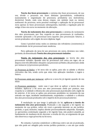 Teoria das fases processuais: o sistema das fases processuais, de sua
vez, divide o processo em fases distintas (postulatória, ordinatória
(saneamento e organização do processo), probatória (ou instrutória),
decisória). Sendo, cada uma dessas etapas, um módulo mais ou menos
autônomo do processo, seria possível restringir a aplicação da lei processual
nova apenas às fases processuais subsequentes, mantida a regulação pela lei
antiga à fase em curso no momento da alteração.
Teoria do isolamento dos atos processuais: o sistema do isolamento
dos atos processuais, por fim, respeita os atos processuais já realizados,
somente aplicando a lei processual nova àqueles atos processuais futuros, a
serem praticados sob a égide do novo diploma legal.
Como é possível notar, todos os sistemas são refratários (resistentes) à
retroatividade da lei processual mais moderna.
Para aplicação da nova lei aos processos em curso, devemos nos valer,
portanto, da denominada Teoria dos atos processuais isolados:
Teoria do isolamento dos atos processuais: ou teoria dos atos
processuais isolados. Quando uma lei processual civil entra em vigor, ela se
depara com três diferentes situações: (a) processos já findos; (b) processos ainda
por instaurar; (c) processos pendentes.
a) Processos já findos: a lei nova não se aplica, pois não se admite a eficácia
retroativa das leis, sendo certo que estas tem aplicação imediata e regem o
futuro.
b) Processos ainda por instaurar: aplica-se a nova lei, já vigente quando de seu
início
c) Processos pendentes: neste caso é que deve se aplicar a teoria dos atos
isolados. Aplica-se a lei nova aos atos processuais ainda por praticar, mas
respeita-se a validade e eficácia dos atos processuais já praticados sob a égide da
lei anterior. A lei nova se aplica aos processos pendentes no momento da sua
entrada em vigor, incidindo imediatamente, respeitadas a validade e a eficácia
dos atos processuais praticados sob o império da lei processual anterior.
À modulação no que tange à aplicação da lei, aplica-se a teoria do
isolamento dos atos processuais. Praticado o ato segundo a lei vigente no
momento da sua prática, sobre ele recai a garantia inerente ao ato jurídico
perfeito, o qual, inclusive, implica direito processualmente adquirido. Exemplo,
se apresentou contestação segundo a lei vigente hoje, não poderá amanhã, ao
fundamento de mudança da lei, decretar a revelia do réu, ao argumento de que
não observou a regra prescrita na lei nova.
No entanto, é preciso estabelecer a diferença entre um ato já praticado,
que não pode ser atingido pela norma jurídica posterior, e um ato que ainda
 