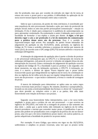 não foi praticado, mas que, por ocasião da entrada em vigor da lei nova, já
estava em curso o prazo para a sua prática. A dificuldade na aplicação da lei
nova ocorre nesses lapsos de transição entre uma e outra lei.
Sabe-se que o processo, do ponto de vista extrínseco, é constituído por
uma sequência de atos processuais. Ajuizada a ação, por meio do protocolo da
petição inicial, todos os atos das partes pressupõem comunicação – citação ou
intimação. O réu é citado para comparecer à audiência de autocomposição ou
para apresentar contestação. Da contestação o autor é intimado, para exercer a
faculdade de formular a sua réplica e assim por diante. A rigor, a lei que
deveria reger o ato a ser praticado é a lei do momento da comunicação
para a prática desse novo ato do processo. Esse é o sentido da
expressão tempus regit actum. Por exemplo: As partes foram intimadas do
julgamento da apelação no dia 15/3/2016, ainda, portanto, na vigência do
Código de 73. Como o acórdão reformou a sentença de mérito por maioria de
votos (2x1), de acordo com o CPC antigo (CPC/73) seriam cabíveis o recurso de
embargos infringentes.
A intimação do julgamento da apelação abre à parte o direito de praticar
o ato processual subsequente que, no CPC/73, é a interposição do recurso de
embargos infringentes, sob pena de ocorrer o trânsito em julgado (ônus da não
interposição do recurso). Como a intimação do julgamento da apelação ocorreu
na vigência do Código de 73, a faculdade é para se praticar o ato segundo a lei
deste momento, ou seja, da intimação; portanto, o CPC/73. A intimação, no
caso, é o marco, o divisor de águas. Pouco importa que o prazo tenha
transcorrido quase que integralmente na vigência da lei nova. Se a intimação se
deu na vigência da lei velha será ela que vai regular integralmente a prática do
novo ato do processo – o que inclui o cabimento, a forma e o modo de contagem
do prazo.
O marco da intimação para determinar se aplica uma ou outra regra
torna a travessia mais precisa e segura. No entanto, doutrina e jurisprudência,
levando-se em conta a instrumentalidade das formas e o dever de "cooperação"
que deve presidir as relações entre o juiz e as partes, têm sido mais
benevolente com relação às formas e aos prazos.
Segundo essa benevolente linha interpretativa, caso a lei nova tenha
ampliado o prazo para a prática de um ato processual – o que ocorreu na
vigência do CPC/2015, em razão de a contagem de prazos se dar somente em
dias úteis –, ainda que a parte tenha sido intimada na vigência da lei velha,
deverá prevalecer a norma que conceder maior prazo. A justificativa é que as
partes não podem ser prejudicadas com a exigência da prática do ato no menor
prazo, uma vez que a lei nova estabeleceu prazo maior; em outras palavras, as
partes adquiriram a faculdade de praticá-lo no prazo maior.
Por exemplo: O novo Código, que entrou em vigor no dia 18/3/2016,
uniformizou e ampliou os prazos recursais, uma vez que os prazos serão
 